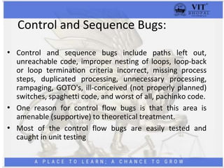 Control and Sequence Bugs:
• Control and sequence bugs include paths left out,
unreachable code, improper nesting of loops, loop-back
or loop termination criteria incorrect, missing process
steps, duplicated processing, unnecessary processing,
rampaging, GOTO's, ill-conceived (not properly planned)
switches, spaghetti code, and worst of all, pachinko code.
• One reason for control flow bugs is that this area is
amenable (supportive) to theoretical treatment.
• Most of the control flow bugs are easily tested and
caught in unit testing
 