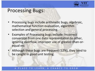 Processing Bugs:
• Processing bugs include arithmetic bugs, algebraic,
mathematical function evaluation, algorithm
selection and general processing.
• Examples of Processing bugs include: Incorrect
conversion from one data representation to other,
ignoring overflow, improper use of greater-than-or-
equal etc
• Although these bugs are frequent (12%), they tend to
be caught in good unit testing.
 