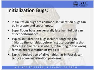 Initialization Bugs:
• Initialization bugs are common. Initialization bugs can
be improper and superfluous.
• Superfluous bugs are generally less harmful but can
affect performance.
• Typical initialization bugs include: Forgetting to
initialize the variables before first use, assuming that
they are initialized elsewhere, initializing to the wrong
format, representation or type etc
• Explicit declaration of all variables, as in Pascal, can
reduce some initialization problems.
 