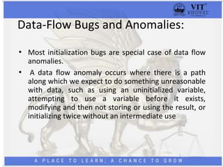 Data-Flow Bugs and Anomalies:
• Most initialization bugs are special case of data flow
anomalies.
• A data flow anomaly occurs where there is a path
along which we expect to do something unreasonable
with data, such as using an uninitialized variable,
attempting to use a variable before it exists,
modifying and then not storing or using the result, or
initializing twice without an intermediate use
 
