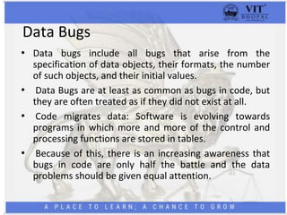 Data Bugs
• Data bugs include all bugs that arise from the
specification of data objects, their formats, the number
of such objects, and their initial values.
• Data Bugs are at least as common as bugs in code, but
they are often treated as if they did not exist at all.
• Code migrates data: Software is evolving towards
programs in which more and more of the control and
processing functions are stored in tables.
• Because of this, there is an increasing awareness that
bugs in code are only half the battle and the data
problems should be given equal attention.
 