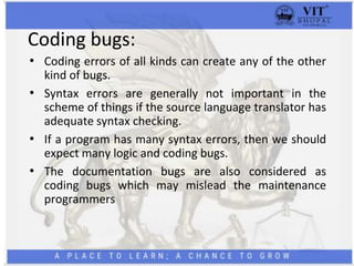 Coding bugs:
• Coding errors of all kinds can create any of the other
kind of bugs.
• Syntax errors are generally not important in the
scheme of things if the source language translator has
adequate syntax checking.
• If a program has many syntax errors, then we should
expect many logic and coding bugs.
• The documentation bugs are also considered as
coding bugs which may mislead the maintenance
programmers
 