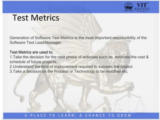 Test Metrics
Generation of Software Test Metrics is the most important responsibility of the
Software Test Lead/Manager.
Test Metrics are used to,
1.Take the decision for the next phase of activities such as, estimate the cost &
schedule of future projects.
2.Understand the kind of improvement required to success the project
3.Take a decision on the Process or Technology to be modified etc.
 