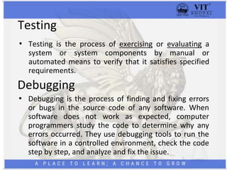 Testing
• Testing is the process of exercising or evaluating a
system or system components by manual or
automated means to verify that it satisfies specified
requirements.
Debugging
• Debugging is the process of finding and fixing errors
or bugs in the source code of any software. When
software does not work as expected, computer
programmers study the code to determine why any
errors occurred. They use debugging tools to run the
software in a controlled environment, check the code
step by step, and analyze and fix the issue.
 