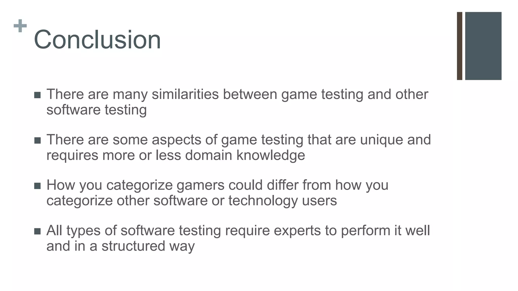 +
Conclusion
 There are many similarities between game testing and other
software testing
 There are some aspects of game testing that are unique and
requires more or less domain knowledge
 How you categorize gamers could differ from how you
categorize other software or technology users
 All types of software testing require experts to perform it well
and in a structured way
 