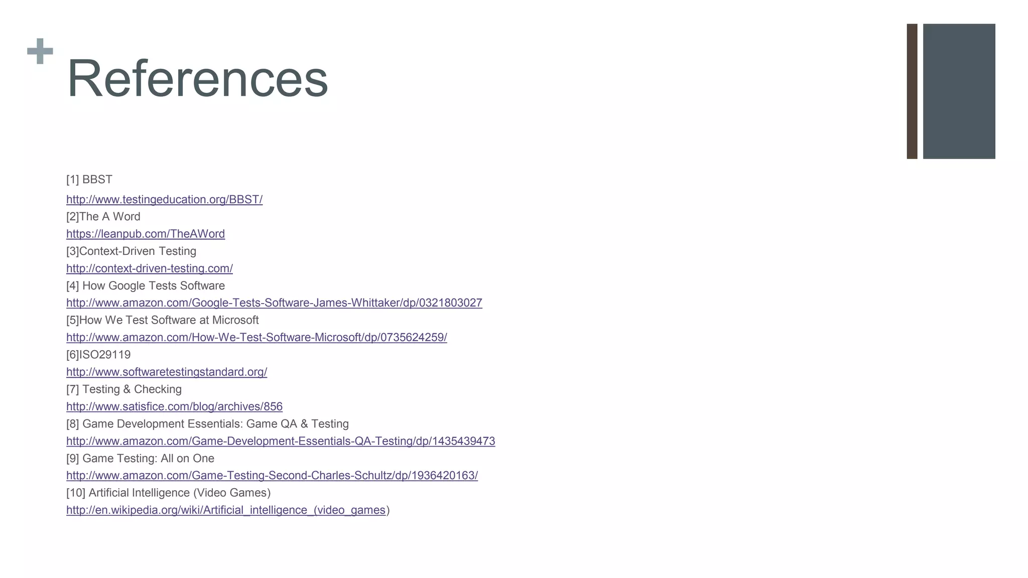 +
References
[1] BBST
http://www.testingeducation.org/BBST/
[2]The A Word
https://leanpub.com/TheAWord
[3]Context-Driven Testing
http://context-driven-testing.com/
[4] How Google Tests Software
http://www.amazon.com/Google-Tests-Software-James-Whittaker/dp/0321803027
[5]How We Test Software at Microsoft
http://www.amazon.com/How-We-Test-Software-Microsoft/dp/0735624259/
[6]ISO29119
http://www.softwaretestingstandard.org/
[7] Testing & Checking
http://www.satisfice.com/blog/archives/856
[8] Game Development Essentials: Game QA & Testing
http://www.amazon.com/Game-Development-Essentials-QA-Testing/dp/1435439473
[9] Game Testing: All on One
http://www.amazon.com/Game-Testing-Second-Charles-Schultz/dp/1936420163/
[10] Artificial Intelligence (Video Games)
http://en.wikipedia.org/wiki/Artificial_intelligence_(video_games)
 