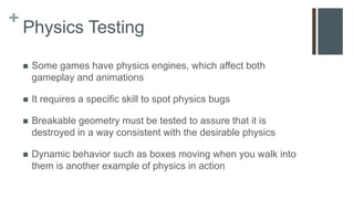 +
Physics Testing
 Some games have physics engines, which affect both
gameplay and animations
 It requires a specific skill to spot physics bugs
 Breakable geometry must be tested to assure that it is
destroyed in a way consistent with the desirable physics
 Dynamic behavior such as boxes moving when you walk into
them is another example of physics in action
 
