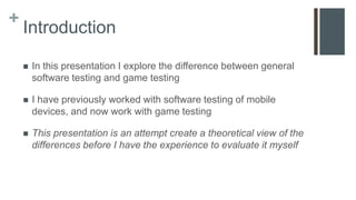 +
Introduction
 In this presentation I explore the difference between general
software testing and game testing
 I have previously worked with software testing of mobile
devices, and now work with game testing
 This presentation is an attempt create a theoretical view of the
differences before I have the experience to evaluate it myself
 
