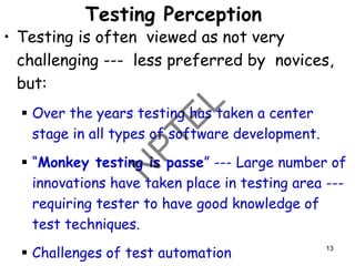 Testing Perception
• Testing is often viewed as not very
challenging --- less preferred by novices,
but:
▪ Over the years testing has taken a center
stage in all types of software development.
▪ “Monkey testing is passe” --- Large number of
innovations have taken place in testing area ---
requiring tester to have good knowledge of
test techniques.
▪ Challenges of test automation 13
 