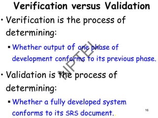 Verification versus Validation
• Verification is the process of
determining:
▪ Whether output of one phase of
development conforms to its previous phase.
• Validation is the process of
determining:
▪ Whether a fully developed system
conforms to its SRS document..
16
 