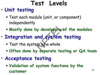 22
Test Levels
• Unit testing
▪ Test each module (unit, or component)
independently
▪ Mostly done by developers of the modules
• Integration and system testing
▪ Test the system as a whole
▪ Often done by separate testing or QA team
• Acceptance testing
▪ Validation of system functions by the
customer
 