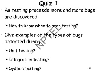 Quiz 1
• As testing proceeds more and more bugs
are discovered.
▪ How to know when to stop testing?
• Give examples of the types of bugs
detected during:
▪ Unit testing?
▪ Integration testing?
▪ System testing? 25
 