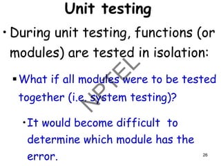 Unit testing
• During unit testing, functions (or
modules) are tested in isolation:
▪What if all modules were to be tested
together (i.e. system testing)?
•It would become difficult to
determine which module has the
error. 26
 