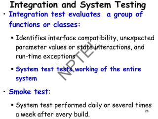 Integration and System Testing
• Integration test evaluates a group of
functions or classes:
▪ Identifies interface compatibility, unexpected
parameter values or state interactions, and
run-time exceptions
▪ System test tests working of the entire
system
• Smoke test:
▪ System test performed daily or several times
a week after every build.
28
 