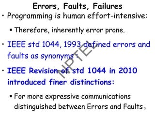 Errors, Faults, Failures
• Programming is human effort-intensive:
▪ Therefore, inherently error prone.
• IEEE std 1044, 1993 defined errors and
faults as synonyms :
• IEEE Revision of std 1044 in 2010
introduced finer distinctions:
▪ For more expressive communications
distinguished between Errors and Faults 3
 