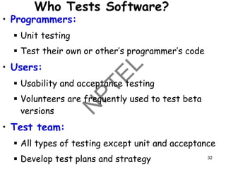 Who Tests Software?
• Programmers:
▪ Unit testing
▪ Test their own or other’s programmer’s code
• Users:
▪ Usability and acceptance testing
▪ Volunteers are frequently used to test beta
versions
• Test team:
▪ All types of testing except unit and acceptance
▪ Develop test plans and strategy 32
 