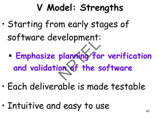 V Model: Strengths
• Starting from early stages of
software development:
▪ Emphasize planning for verification
and validation of the software
• Each deliverable is made testable
• Intuitive and easy to use 43
 