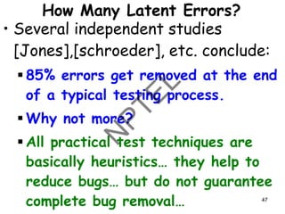 How Many Latent Errors?
• Several independent studies
[Jones],[schroeder], etc. conclude:
▪ 85% errors get removed at the end
of a typical testing process.
▪ Why not more?
▪ All practical test techniques are
basically heuristics… they help to
reduce bugs… but do not guarantee
complete bug removal… 47
 