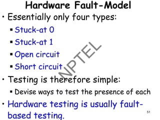 Hardware Fault-Model
• Essentially only four types:
▪ Stuck-at 0
▪ Stuck-at 1
▪ Open circuit
▪ Short circuit
• Testing is therefore simple:
▪ Devise ways to test the presence of each
• Hardware testing is usually fault-
based testing.
51
 