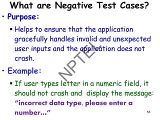What are Negative Test Cases?
• Purpose:
▪ Helps to ensure that the application
gracefully handles invalid and unexpected
user inputs and the application does not
crash.
• Example:
▪ If user types letter in a numeric field, it
should not crash and display the message:
“incorrect data type, please enter a
number…” 55
 