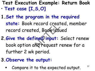 Test Execution Example: Return Book
• Test case [I,S,O]
1.Set the program in the required
state: Book record created, member
record created, Book issued
2.Give the defined input: Select renew
book option and request renew for a
further 2 wk period.
3.Observe the output:
▪ Compare it to the expected output.
57
 