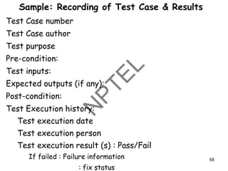 Sample: Recording of Test Case & Results
Test Case number
Test Case author
Test purpose
Pre-condition:
Test inputs:
Expected outputs (if any):
Post-condition:
Test Execution history:
Test execution date
Test execution person
Test execution result (s) : Pass/Fail
If failed : Failure information
: fix status
58
 