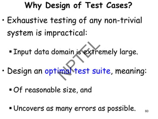 Why Design of Test Cases?
• Exhaustive testing of any non-trivial
system is impractical:
▪ Input data domain is extremely large.
• Design an optimal test suite, meaning:
▪ Of reasonable size, and
▪ Uncovers as many errors as possible. 60
 