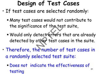 Design of Test Cases
• If test cases are selected randomly:
▪ Many test cases would not contribute to
the significance of the test suite,
▪ Would only detect errors that are already
detected by other test cases in the suite.
• Therefore, the number of test cases in
a randomly selected test suite:
▪ Does not indicate the effectiveness of
testing.
61
 