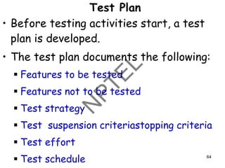 Test Plan
• Before testing activities start, a test
plan is developed.
• The test plan documents the following:
▪ Features to be tested
▪ Features not to be tested
▪ Test strategy
▪ Test suspension criteriastopping criteria
▪ Test effort
▪ Test schedule 64
 