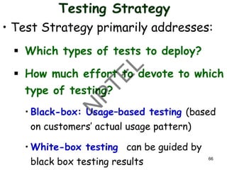 Testing Strategy
• Test Strategy primarily addresses:
▪ Which types of tests to deploy?
▪ How much effort to devote to which
type of testing?
• Black-box: Usage–based testing (based
on customers’ actual usage pattern)
• White-box testing can be guided by
black box testing results 66
 