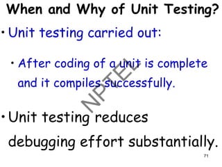 When and Why of Unit Testing?
• Unit testing carried out:
• After coding of a unit is complete
and it compiles successfully.
•Unit testing reduces
debugging effort substantially.
71
 