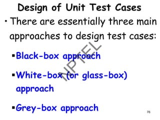 Design of Unit Test Cases
• There are essentially three main
approaches to design test cases:
▪Black-box approach
▪White-box (or glass-box)
approach
▪Grey-box approach 76
 
