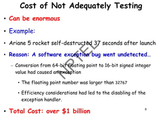 Cost of Not Adequately Testing
• Can be enormous
• Example:
• Ariane 5 rocket self-destructed 37 seconds after launch
• Reason: A software exception bug went undetected…
– Conversion from 64-bit floating point to 16-bit signed integer
value had caused an exception
• The floating point number was larger than 32767
• Efficiency considerations had led to the disabling of the
exception handler.
• Total Cost: over $1 billion 8
 