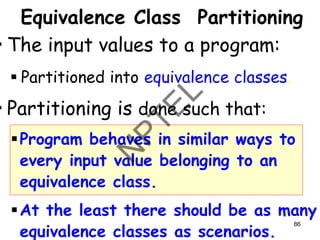 Equivalence Class Partitioning
• The input values to a program:
▪ Partitioned into equivalence classes.
• Partitioning is done such that:
▪Program behaves in similar ways to
every input value belonging to an
equivalence class.
▪At the least there should be as many
equivalence classes as scenarios.
86
 