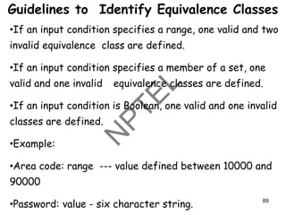Jerry Gao Ph.D.7/20002 All Rights Reserved
•If an input condition specifies a range, one valid and two
invalid equivalence class are defined.
•If an input condition specifies a member of a set, one
valid and one invalid equivalence classes are defined.
•If an input condition is Boolean, one valid and one invalid
classes are defined.
•Example:
•Area code: range --- value defined between 10000 and
90000
•Password: value - six character string.
Guidelines to Identify Equivalence Classes
89
 