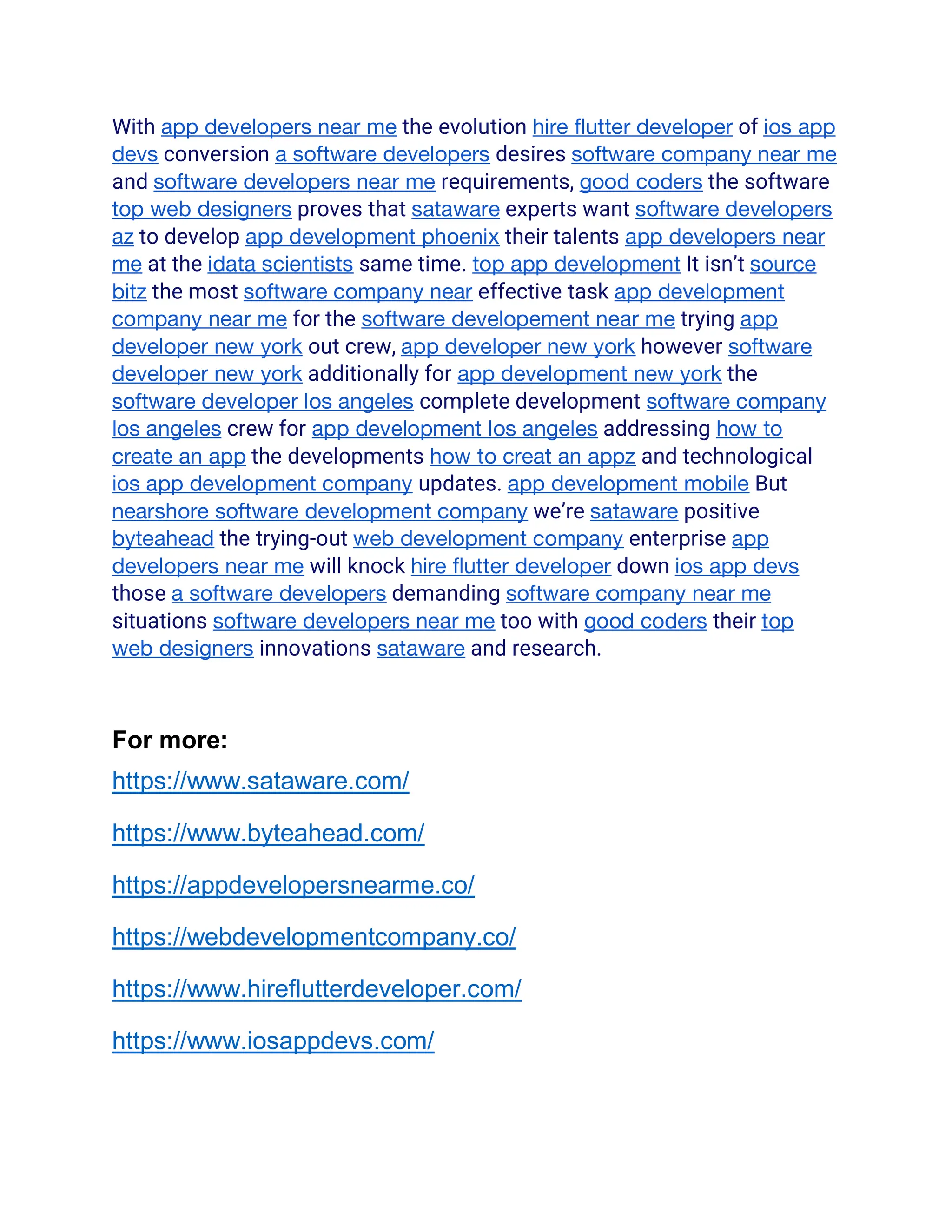 With app developers near me the evolution hire flutter developer of ios app
devs conversion a software developers desires software company near me
and software developers near me requirements, good coders the software
top web designers proves that sataware experts want software developers
az to develop app development phoenix their talents app developers near
me at the idata scientists same time. top app development It isn’t source
bitz the most software company near effective task app development
company near me for the software developement near me trying app
developer new york out crew, app developer new york however software
developer new york additionally for app development new york the
software developer los angeles complete development software company
los angeles crew for app development los angeles addressing how to
create an app the developments how to creat an appz and technological
ios app development company updates. app development mobile But
nearshore software development company we’re sataware positive
byteahead the trying-out web development company enterprise app
developers near me will knock hire flutter developer down ios app devs
those a software developers demanding software company near me
situations software developers near me too with good coders their top
web designers innovations sataware and research.
For more:
https://www.sataware.com/
https://www.byteahead.com/
https://appdevelopersnearme.co/
https://webdevelopmentcompany.co/
https://www.hireflutterdeveloper.com/
https://www.iosappdevs.com/
 