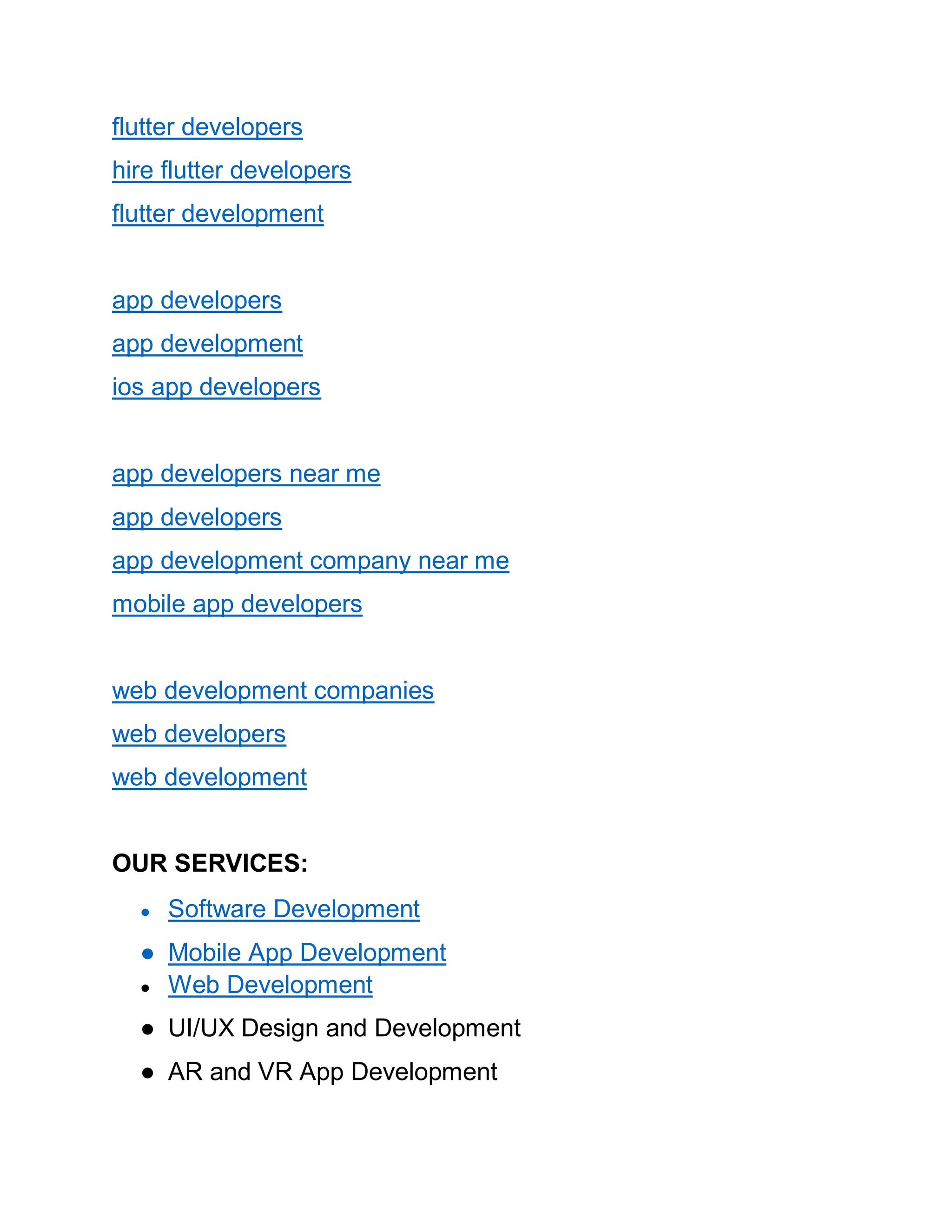 flutter developers
hire flutter developers
flutter development
app developers
app development
ios app developers
app developers near me
app developers
app development company near me
mobile app developers
web development companies
web developers
web development
OUR SERVICES:
● Software Development
● Mobile App Development
● Web Development
● UI/UX Design and Development
● AR and VR App Development
 