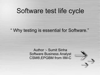 Software test life cycle 
“ Why testing is essential for Software.” 
Author :- Sumit Sinha 
Software Business Analyst 
CSM®,EPGBM from IIM-C 
 