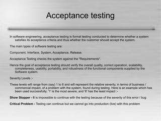 Acceptance testing 
In software engineering, acceptance testing is formal testing conducted to determine whether a system 
satisfies its acceptance criteria and thus whether the customer should accept the system. 
The main types of software testing are: 
Component, Interface, System, Acceptance, Release. 
Acceptance Testing checks the system against the "Requirements". 
Hence the goal of acceptance testing should verify the overall quality, correct operation, scalability, 
completeness, usability, portability, and robustness of the functional components supplied by the 
Software system. 
Severity Levels :- 
These levels will range from (say) 1 to 6 and will represent the relative severity, in terms of business / 
commercial impact, of a problem with the system, found during testing. Here is an example which has 
been used successfully; '1' is the most severe; and '6' has the least impact :- 
Show Stopper - It is impossible to continue with the testing because of the severity of this error / bug 
Critical Problem - Testing can continue but we cannot go into production (live) with this problem 
 
