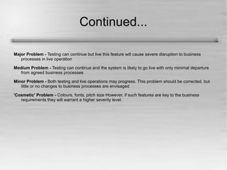 Continued... 
Major Problem - Testing can continue but live this feature will cause severe disruption to business 
processes in live operation 
Medium Problem - Testing can continue and the system is likely to go live with only minimal departure 
from agreed business processes 
Minor Problem - Both testing and live operations may progress. This problem should be corrected, but 
little or no changes to business processes are envisaged 
'Cosmetic' Problem - Colours, fonts, pitch size However, if such features are key to the business 
requirements they will warrant a higher severity level. 
 
