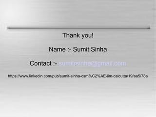 Thank you! 
Name :- Sumit Sinha 
Contact :- sumitrsinha@gmail.com 
https://www.linkedin.com/pub/sumit-sinha-csm%C2%AE-iim-calcutta/19/aa5/78a 
