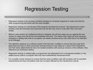 Regression Testing 
 Regression testing is the process of testing changes to computer programs to make sure that the 
older programming still works with the new changes. 
 Regression testing is a normal part of the program development process. Test department coders 
develop code test scenarios and exercises that will test new units of code after they have been 
written. 
 Before a new version of a software product is released, the old test cases are run against the new 
version to make sure that all the old capabilities still work. The reason they might not work because 
changing or adding new code to a program can easily introduce errors into code that is not intended 
to be changed. 
 The selective retesting of a software system that has been modified to ensure that any bugs have 
been fixed and that no other previously working functions have failed as a result of the reparations 
and that newly added features have not created problems with previous versions of the software. Also 
referred to as verification testing 
 Regression testing is initiated after a programmer has attempted to fix a recognized problem or has 
added source code to a program that may have inadvertently introduced errors. 
 It is a quality control measure to ensure that the newly modified code still complies with its specified 
requirements and that unmodified code has not been affected by the maintenance activity. 
 