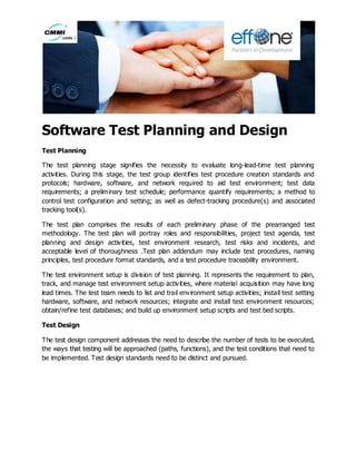 Software Test Planning and Design
Test Planning
The test planning stage signifies the necessity to evaluate long-lead-time test planning
activities. During this stage, the test group identifies test procedure creation standards and
protocols; hardware, software, and network required to aid test environment; test data
requirements; a preliminary test schedule; performance quantify requirements; a method to
control test configuration and setting; as well as defect-tracking procedure(s) and associated
tracking tool(s).
The test plan comprises the results of each preliminary phase of the prearranged test
methodology. The test plan will portray roles and responsibilities, project test agenda, test
planning and design activities, test environment research, test risks and incidents, and
acceptable level of thoroughness .Test plan addendum may include test procedures, naming
principles, test procedure format standards, and a test procedure traceability environment.
The test environment setup is division of test planning. It represents the requirement to plan,
track, and manage test environment setup activities, where material acquisition may have long
lead times. The test team needs to list and trail environment setup activities; install test setting
hardware, software, and network resources; integrate and install test environment resources;
obtain/refine test databases; and build up environment setup scripts and test bed scripts.
Test Design
The test design component addresses the need to describe the number of tests to be executed,
the ways that testing will be approached (paths, functions), and the test conditions that need to
be implemented. Test design standards need to be distinct and pursued.
 
