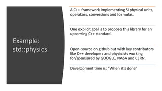 Example:
std::physics
A C++ framework implementing SI physical units,
operators, conversions and formulas.
One explicit goal is to propose this library for an
upcoming C++ standard.
Open-source on github but with key contributors
like C++ developers and physicists working
for/sponsored by GOOGLE, NASA and CERN.
Development time is: “When it’s done”
 