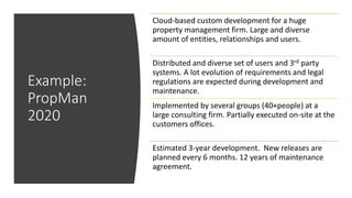Example:
PropMan
2020
Cloud-based custom development for a huge
property management firm. Large and diverse
amount of entities, relationships and users.
Distributed and diverse set of users and 3rd party
systems. A lot evolution of requirements and legal
regulations are expected during development and
maintenance.
Implemented by several groups (40+people) at a
large consulting firm. Partially executed on-site at the
customers offices.
Estimated 3-year development. New releases are
planned every 6 months. 12 years of maintenance
agreement.
 