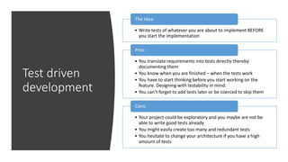 Test driven
development
• Write tests of whatever you are about to implement BEFORE
you start the implementation
The Idea:
• You translate requirements into tests directly thereby
documenting them
• You know when you are finished – when the tests work
• You have to start thinking before you start working on the
feature. Designing with testability in mind.
• You can’t forget to add tests later or be coerced to skip them
Pros:
• Your project could be exploratory and you maybe are not be
able to write good tests already
• You might easily create too many and redundant tests
• You hesitate to change your architecture if you have a high
amount of tests
Cons:
 