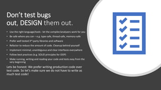 Don’t test bugs
out, DESIGN them out.
• Use the right language/tools - let the compiler/analyzers work for you
• Be safe where you can – e.g. type-safe, thread-safe, memory-safe
• Prefer well tested 3rd-party libraries and software
• Refactor to reduce the amount of code. Cleanup behind yourself
• Implement minimal, unambiguous and clear interfaces everywhere
• Follow best practices (e.g. SOLID principles for OOP)
• Make running, writing and reading your code and tests easy from the
very beginning
Lets be honest: We prefer writing production code over
test code. So let’s make sure we do not have to write as
much test code!
 