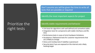 Prioritize the
right tests
Don’t assume you will be given the time to write all
tests that are possible or required
Identify the most important aspects for project
Identify stable requirements and behavior
• Unit tests for algorithms with well defined and somewhat stable
• Integration tests for components with stable interfaces and life-
time
• Performance tests in cases of strict hardware limitations
• Acceptance / Behavioral tests for customer requirements that
are unlikely to change
• Stress and monkey tests if stability is paramount
• Security tests if you are exposed on the internet and a likely
hacking target
 
