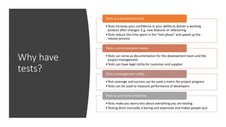 Why have
tests?
•Tests increase your confidence in your ability to deliver a working
product after changes. E.g. new features or refactoring
•Tests reduce the time spent in the “test phase” and speed up the
release process
Tests as a productivity tool
•Tests can serve as documentation for the development team and the
project management
•Tests can have legal utility for customer and supplier
Tests a communication device
•Test coverage and success can be used a metric for project progress
•Tests can be used to measure performance of developers
Tests a management utility
•Tests make you worry less about everything you are testing.
•Testing done manually is boring and expensive and makes people quit
Tests as anti-stress medicine
 