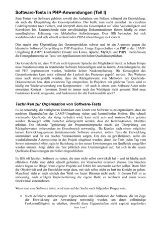 Software-Tests in PHP-Anwendungen (Teil I)
Zum Testen von Software gehören sowohl das Aufspüren von Fehlern während der Entwicklung,
als auch die Überprüfung des Gesamtproduktes. Das heißt, man sucht zunächst in einzelnen
Codefragmenten nach Fehlern, und überprüft dann das Gesamtpaket auf seine Vollständigkeit und
Korrektheit hin. Unzureichende oder unvollständige Dokumentationen führen häufig zu einer
unzulänglichen Erfassung von fehlerhaften Anforderungen. Dies fällt besonders bei sich
wiederholenden und sich schnell verändernden PHP-Entwicklungen ins Gewicht.

Dies macht eine Überprüfung des Gesamtproduktes schwer und ist ein Argument gegen die
klassische Software-Überprüfung in PHP-Projekten. Einige Eigenschaften von PHP in der LAMP-
Umgebung (LAMP= kombinierter Einsatz von Linux, Apache, MySQL und PHP) beeinflussen
die Herangehensweise an Tests von Applikationen mit hohen Qualitätsansprüchen.

Der Grund dafür ist, dass PHP als nicht typisierte Sprache die Möglichkeit bietet, in hohem Tempo
neue Funktionalitäten zu bestehender Software hinzuzufügen und zu ändern. Anwendungsteile, die
mit PHP implementiert wurden, bedürfen keiner Neukompilierung. Die Genauigkeit des
Gesamtkontextes kann noch während der Laufzeit des Prozesses geprüft werden. Des Weiteren
muss auch sichergestellt werden, dass die Rückgabewerte von Methoden der Quellcode-
Dokumentation bzw. dem erwarteten Typ entsprechen. In Projekten mit größeren Teams wird es
häufig zur Wiederverwendung von Komponenten – oft auch in einem vom Software-Autor nicht
erwarteten Kontext – kommen. Somit ist immer noch das Wichtigste nicht genannt: Sind neue
Funktionen korrekt umgesetzt, und funktioniert die alte Funktionalität noch?


Techniken zur Organisation von Software-Tests
Es ist notwendig, die verfügbaren Techniken zum Testen von Software so zu organisieren, dass die
positiven Eigenschaften der LAMP-Umgebung sicher und kontrollierbar bleiben. Ein schnell
wachsender Quellcode, der stetig verändert wird, kann nicht zeit- und kosten-effektiv getestet
werden. Deswegen sollte zunächst sichergestellt werden, dass die Kernfunktionen fehlerfrei
arbeiten. Die fehlende Typisierung der Programmiersprache macht die Überprüfung von
Rückgabewerten insbesondere im Grenzbereich notwendig. Da Kunden nach einem möglichst
kurzen Entwicklungsprozess funktionierende Software erwarten, sollten Tests die Entwicklung
unterstützen und für ein rasches Vorankommen sorgen. Um dies zu gewährleisten, sollte ein
wiederkehrender Automatismus in das Projekt eingebaut werden, damit die Tests jeden Tag vom
Server automatisch ohne jegliche Beziehung zu den neuen Erweiterungen am Quellcode ausgeführt
werden können. Zeigt dabei ein Test plötzlich eine Unstimmigkeit auf, hat sich in die neuen
Quellcode-Erweiterungen ein Fehler eingeschlichen.

Es fällt oft leichter, Software zu testen, die man nicht selbst entwickelt hat – und ist häufig auch
effektiver. Fehler sind dabei schnell gefunden, ein Verursacher eventuell ebenso. Ein bisschen
anders liegen die Dinge, wenn eigene Projekte auf Fehler hin untersucht werden sollen. Dann fehlt
die Objektivität und der Entwickler neigt dazu, mit sich selbst nicht zu hart ins Gericht zu gehen.
Manchmal sieht er auch einfach den Wald vor lauter Bäumen nicht mehr. In diesem Fall ist es
notwendig, nach erfolgter Implementierung die eigene Rolle zu wechseln und einen neuen
Blickwinkel einzunehmen.

Wenn man eine Software testet, wird man auf der Suche nach folgenden Dingen sein:

   •   Nicht definierte Anforderungen: Eigenschaften und Funktionen der Software, die im Zuge
       der Entwicklung der Anwendung notwendig wurden, um deren vollständige
       Funktionsfähigkeit zu erhalten, obwohl diese Eigenschaften nicht explizit angefordert
                                             Seite 3 von 7
 